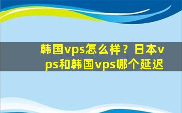 韩国vps怎么样？日本vps和韩国vps哪个延迟