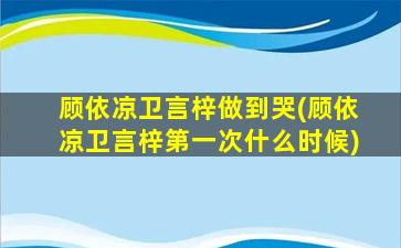 顾依凉卫言梓做到哭(顾依凉卫言梓第一次什么时候)